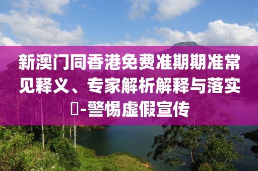 新澳门同香港免费准期期准常见释义、专家解析解释与落实​-警惕虚假宣传